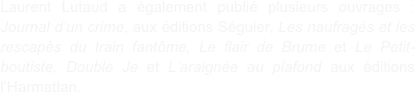 Laurent Lutaud a également publié plusieurs ouvrages : Journal d’un crime, aux éditions Séguier, Les naufragés et les rescapés du train fantôme, Le flair de Brume et Le Petit-boutiste, Double Je et L’araignée au plafond aux éditions l’Harmattan.