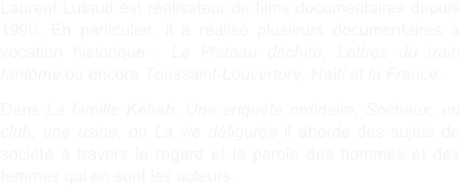 Laurent Lutaud est réalisateur de films documentaires depuis 1990. En particulier, il a réalisé plusieurs documentaires à vocation historique : Le Plateau déchiré, Lettres du train fantôme ou encore Toussaint-Louverture, Haïti et la France.

Dans La famille Kebab, Une enquête ordinaire, Sochaux, un club, une usine, ou La vie défigurée il aborde des sujets de société à travers le regard et la parole des hommes et des femmes qui en sont les acteurs.  