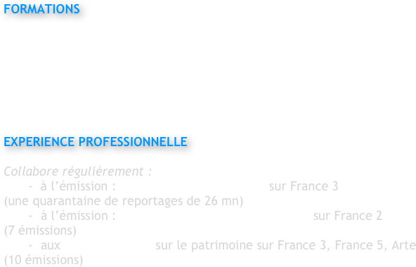 
FORMATIONS

BTS Cinématographie
Ecole Louis Lumière, Paris

Formation pilote Drone et agrément DGAC
Achat Drone DJI 4K 


EXPERIENCE PROFESSIONNELLE 

Collabore régulièrement : 
-  à l’émission : Des Racines et des Ailes  sur France 3
(une quarantaine de reportages de 26 mn)
-	à l’émission : Rendez vous en terre inconnue  sur France 2	
(7 émissions)
-	aux documentaires sur le patrimoine sur France 3, France 5, Arte
(10 émissions)
