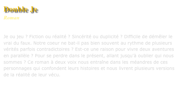 Double Je
Roman
Editions L’Harmattan

Je ou jeu ? Fiction ou réalité ? Sincérité ou duplicité ? Difficile de démêler le vrai du faux. Notre coeur ne bat-il pas bien souvent au rythme de plusieurs vérités parfois contradictoires ? Est-ce une raison pour vivre deux aventures en parallèle ? Pour se perdre dans le présent, allant jusqu'à oublier qui nous sommes ? Ce roman à deux voix nous entraîne dans les méandres de ces personnages qui confondent leurs histoires et nous livrent plusieurs versions de la réalité de leur vécu.



Commander ce livre
