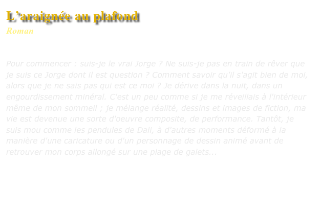 L’araignée au plafond
Roman
Editions L’Harmattan

Pour commencer : suis-je le vrai Jorge ? Ne suis-je pas en train de rêver que je suis ce Jorge dont il est question ? Comment savoir qu'il s'agit bien de moi, alors que je ne sais pas qui est ce moi ? Je dérive dans la nuit, dans un engourdissement minéral. C'est un peu comme si je me réveillais à l'intérieur même de mon sommeil ; je mélange réalité, dessins et images de fiction, ma vie est devenue une sorte d'oeuvre composite, de performance. Tantôt, je suis mou comme les pendules de Dali, à d'autres moments déformé à la manière d'une caricature ou d'un personnage de dessin animé avant de retrouver mon corps allongé sur une plage de galets...



Commander ce livre
