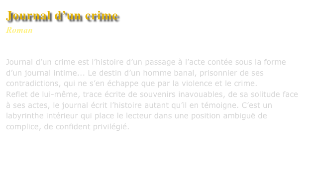 Journal d’un crime
Roman
Editions Séguier

Journal d’un crime est l’histoire d’un passage à l’acte contée sous la forme d’un journal intime... Le destin d’un homme banal, prisonnier de ses contradictions, qui ne s’en échappe que par la violence et le crime.
Reflet de lui-même, trace écrite de souvenirs inavouables, de sa solitude face à ses actes, le journal écrit l’histoire autant qu’il en témoigne. C’est un labyrinthe intérieur qui place le lecteur dans une position ambiguë de complice, de confident privilégié.



Commander ce livre
