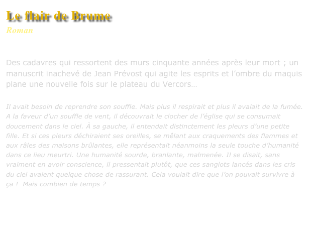 Le flair de Brume
Roman
Editions L’Harmattan

Des cadavres qui ressortent des murs cinquante années après leur mort ; un manuscrit inachevé de Jean Prévost qui agite les esprits et l’ombre du maquis plane une nouvelle fois sur le plateau du Vercors…

Il avait besoin de reprendre son souffle. Mais plus il respirait et plus il avalait de la fumée. A la faveur d’un souffle de vent, il découvrait le clocher de l’église qui se consumait doucement dans le ciel. À sa gauche, il entendait distinctement les pleurs d’une petite fille. Et si ces pleurs déchiraient ses oreilles, se mêlant aux craquements des flammes et aux râles des maisons brûlantes, elle représentait néanmoins la seule touche d’humanité dans ce lieu meurtri. Une humanité sourde, branlante, malmenée. Il se disait, sans vraiment en avoir conscience, il pressentait plutôt, que ces sanglots lancés dans les cris du ciel avaient quelque chose de rassurant. Cela voulait dire que l’on pouvait survivre à ça !  Mais combien de temps ? 

Commander ce livre

Lire un extrait
