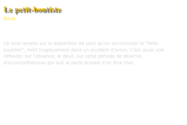 Le petit-boutiste
Récit
Editions L’Harmattan


Ce livre revient sur la disparition de celui qu’on surnommait le “Petit-boutiste”, mort tragiquement dans un accident d’avion. C’est aussi une réflexion sur l’absence, le deuil, sur cette période de désarroi, d’incompréhension qui suit la perte brutale d’un être cher.




Commander ce livre


Lire un extrait
