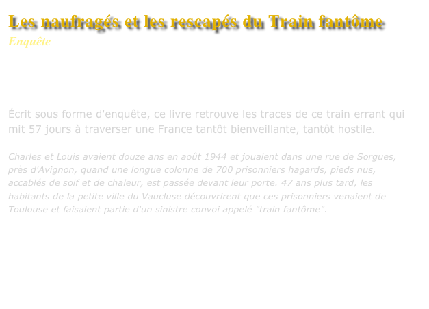 Les naufragés et les rescapés du Train fantôme
Enquête
Collection : Mémoires du XXe siècle
Editions L’Harmattan


Écrit sous forme d'enquête, ce livre retrouve les traces de ce train errant qui mit 57 jours à traverser une France tantôt bienveillante, tantôt hostile.

Charles et Louis avaient douze ans en août 1944 et jouaient dans une rue de Sorgues, près d'Avignon, quand une longue colonne de 700 prisonniers hagards, pieds nus, accablés de soif et de chaleur, est passée devant leur porte. 47 ans plus tard, les habitants de la petite ville du Vaucluse découvrirent que ces prisonniers venaient de Toulouse et faisaient partie d'un sinistre convoi appelé "train fantôme". 


Commander ce livre

Lire un extrait
